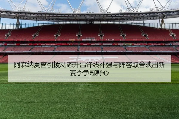 阿森纳夏窗引援动态升温锋线补强与阵容取舍映出新赛季争冠野心